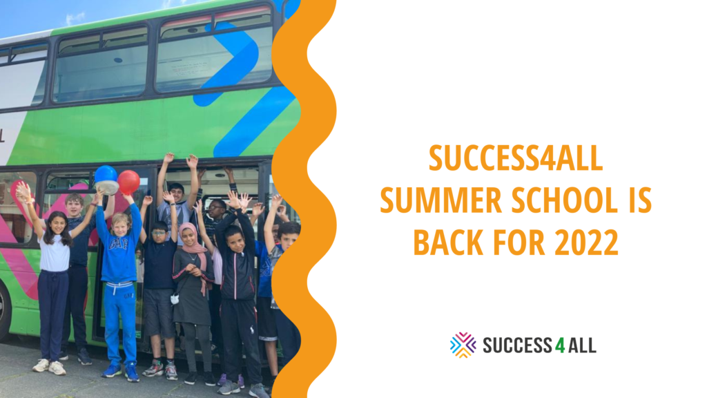 Success4All summer school is back for 2022 text in orange located on the right hand side and takes up half image. Below the text is the Success4All logo. Wavey orange line divides the image in to two. Left hand side: Success4All double-decker bus with young people standing outside of it with their hands in the air